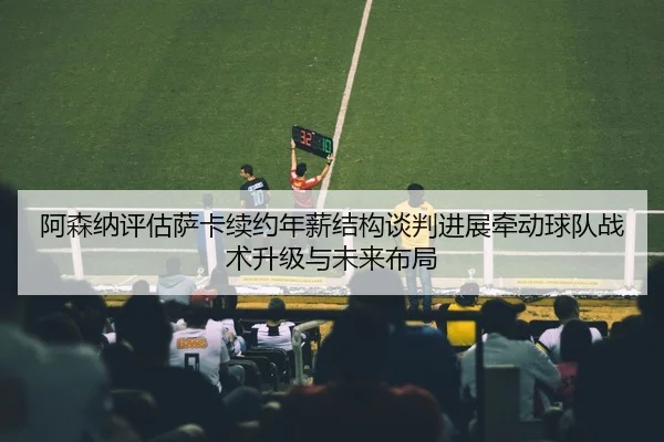 阿森纳评估萨卡续约年薪结构谈判进展牵动球队战术升级与未来布局