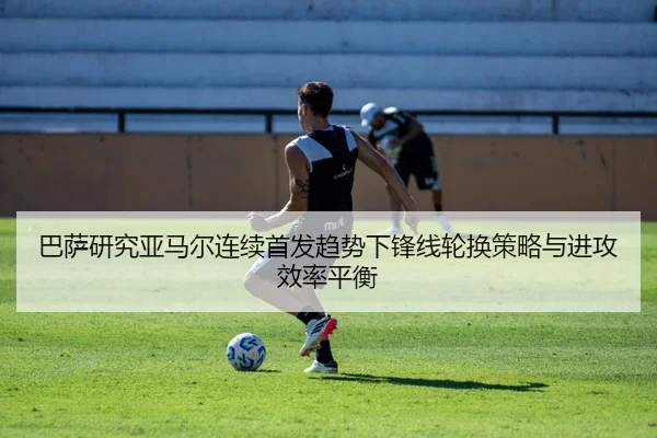 巴萨研究亚马尔连续首发趋势下锋线轮换策略与进攻效率平衡