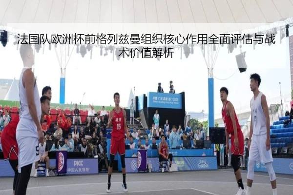 法国队欧洲杯前格列兹曼组织核心作用全面评估与战术价值解析