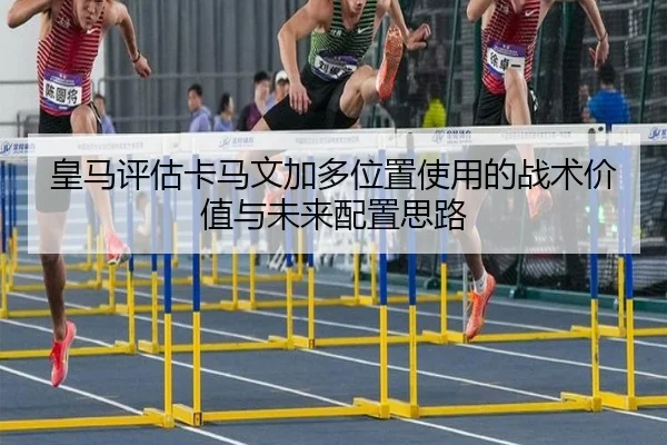 皇马评估卡马文加多位置使用的战术价值与未来配置思路