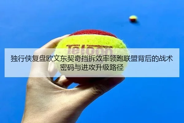 独行侠复盘欧文东契奇挡拆效率领跑联盟背后的战术密码与进攻升级路径