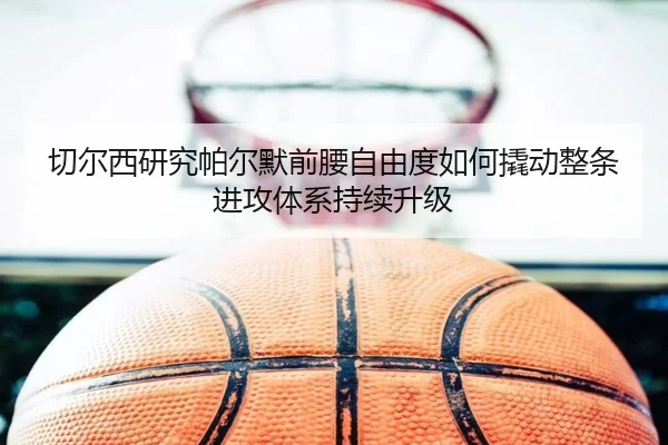 切尔西研究帕尔默前腰自由度如何撬动整条进攻体系持续升级