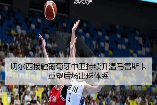 切尔西接触葡萄牙中卫持续升温马雷斯卡重塑后场出球体系