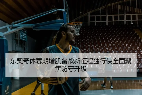 东契奇休赛期增肌备战新征程独行侠全面聚焦防守升级
